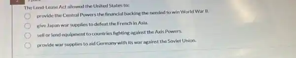 The Lend-Lease Act allowed the United States to:
provide the Central Powers the financial backing the needed to win World War II.
give Japan war supplies to defeat the French in Asia.
sell or lend equipment to countries fighting against the Axis Powers.
provide war supplies to aid Germany with its war against the Soviet Union.