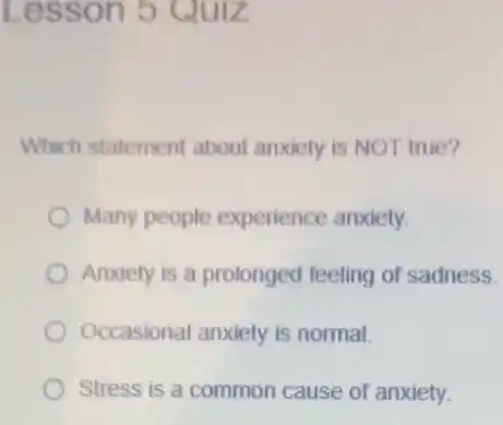 Less on 5 Quiz
Which statement about anxiety is NOT true?
Many people experience anxiety.
Anxiety is a prolonged feeling of sadness.
Occasional anxiety is normal.
Stress is a common cause of anxiety.