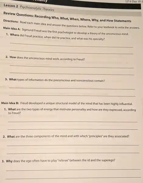 Lesson 2 Psychoanalytic Theories
Review Questions:Recording Who, What, When , Where, Why, and How Statements
Directions: Read each main idea and answer the questions below. Refer to your textbook to write the answers.
Main Idea A: Sigmund Freud was the first psychologist to develop a theory of the unconscious mind.
1. Where did Freud practice when did he practice and what was his specialty?
__
2. How does the unconscious mind work, according to Freud?
__
3. What types of information do the preconscious and nonconscious contain?
__
Main Idea B: Freud developed a unique structural model of the mind that has been highly influential.
1. What are the two types of energy that motivate personality and how are they expressed, according
to Freud?
__
2. What are the three components of the mind and with which "principles ' are they associated?
__
3. Why does the ego often have to play "referee" between the id and the superego?
__