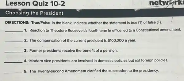 Lesson Quiz 10-2
Choosing the President
DIRECTIONS: True/False In the blank, indicate whether the statement is true m or false (F)
__ 1. Reaction to Theodore Roosevelt's fourth term in office led to a Constitutional amendment.
__ 2. The compensation of the current president is 100,000 a year.
__ 3. Former presidents receive the benefit of a pension.
__ 4. Modern vice presidents are involved in domestic policies but not foreign policies.
__ 5. The Twenty-second Amendment clarified the succession to the presidency.