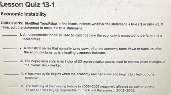 Lesson Quiz 13 -I
Economic Instability
DIRECTIONS: Modified True/False In the blank ,Indicate whether the statement is true (I)or false (F). If
false, edit the statement to make it a true statement.
__
1. An econometric model is used to describe how the economy is expected to perform in the
near future.
__
2. A statistical series that normally turns down after the economy turns down or turns up after
I the economy turns up Is a leading economic Indicator.
__
3. The depression scrip is an index of 30 representative stocks used to monitor price changes in
the overall stock market.
__
4. A business cycle begins when the economy reaches a low and begins to climb out of a
recession.
__ 5. The bursting of the housing bubble in 2006-2007 negatively affected consumer buying
power and was largely responsible for the Great Recession in 2008-2009.