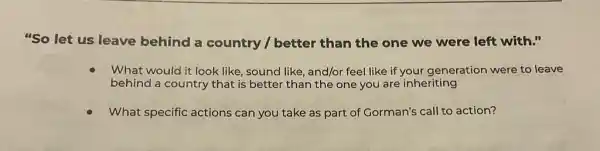 "So let us leave behind a country /better than the one we were left with."
What would it look like, sound like, and/or feel like if your generation were to leave
behind a country that is better than the one you are inheriting
What specific actions can you take as part of Gorman's call to action?