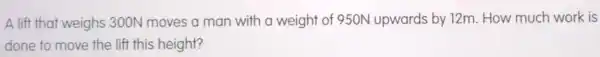 A lift that weighs 300N moves a man with a weight of 950N upwards by 12m. How much work is
done to move the lift this height?