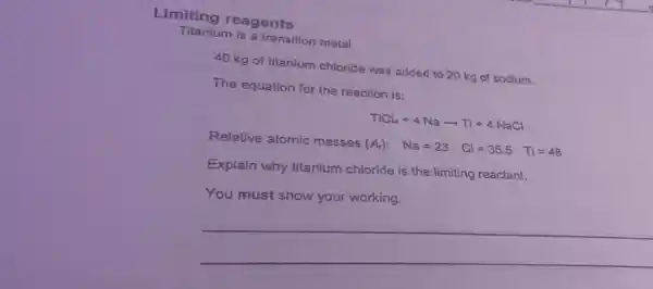 Limiting reagents
Titanium is a transition metal.
40 kg of titanium chloride was added to 20 kg of sodium.
The equation for the reaction is:
TiCl_(4)+4Naarrow Ti+4NaCl
Relative atomic masses
(A_(r)): Na=23 Cl=35.5 Ti=48
Explain why titanium chloride is the limiting reactant.
You must show your working.
__