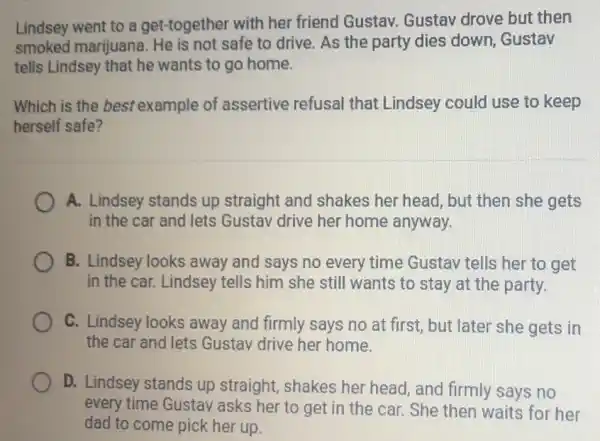 Lindsey went to a get-together with her friend Gustav. Gustav drove but then
smoked marijuana safe to drive. As the party dies down , Gustav
tells Lindsey that he wants to go home.
Which is the best example of assertive refusal that Lindsey could use to keep
herself safe?
A. Lindsey stands up straight and shakes her head, but then she gets
in the car and lets Gustav drive her home anyway.
B. Lindsey looks away and says no every time Gustav tells her to get
in the car. Lindsey tells him she still wants to stay at the party.
C. Lindsey looks away and firmly says no at first, but later she gets in
the car and lets Gustav drive her home.
D. Lindsey stands up straight, shakes her head, and firmly says no
every time Gustav 'asks her to get in the car. She then waits for her
dad to come pick her up.