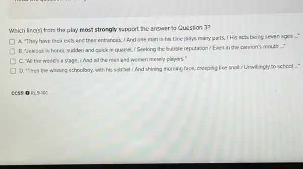 Which line(s) from the play most strongly support the answer to Question 3?
__
A. "They have their exits and their entrances , / And one man in his time plays many parts, / His acts being seven ages
D
B. "Jealous in honor sudden and quick in quarrel, / Seeking the bubble reputation / Even in the cannon's mouth
__
) C. "All the world's a stage, / And all the men and women merely players
D. "Then the whining schoolboy, with his satchel / And shining morning face, creeping like snail / Unwillingly to school