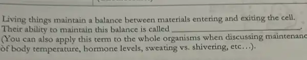 Living things maintain a balance between materials entering and exiting the cell.
Their ability to maintain this balance is called __
You can also apply this term to the whole organisms when discussing maintenanc
of body temperature , hormone levels , sweating vs. shivering , etc...).