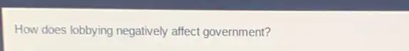 How does lobbying negatively affect government?