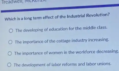 Which is a long term effect of the Industrial Revolution?
The developing of education for the middle class.
The importance of the cottage industry increasing.
The importance of women in the workforce decreasing.
The development of labor reforms and labor unions.