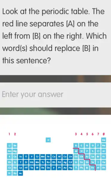 Look at the periodic table . The
red line separates [A] on the
left from [B] on the right . Which
word (S) should replace [B] in
this sentence?
Enter your an swer