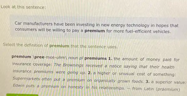 Look at this sentence:
Car manufacturers have been investing in new energy technology in hopes that
consumers will be willing to pay a premium for more fuel-efficient vehicles.
Select the definition of premium that the sentence uses.
premium pree-mee-uhm noun p/ premiums 1 the amount of money paid for
insurance coverage: The Brownings received a notice saying that their health
insurance premiums were going up. 2. a higher or unusual cost of something:
Supermarkets often put a premium on organically grown foods. 3. a superior value:
Edwin puts a premium on honesty in his relationships, - from Latin (praemium)