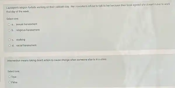 Louralynn's religion forbids working on their sabbath day.Her coworkers refuse to talk to her because their boss agreed she doesn't have to work
that day of the week.
Select one:
a. sexual harassment
b. religious harassment
c. stalking
d. racial harassment
Intervention means taking direct action to cause change when someone else is in a crisis.
Select one:
True
False