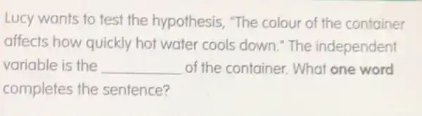 Lucy wants to test the hypothesis "The colour of the container
affects how quickly hot water cools down." The independent
variable is the __ of the container . What one word
completes the sentence?