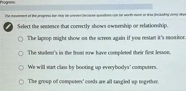 The m movement of the progress bar may be uneven because questions can be worth more or less (including zero) dep
Select the sentence that correctly shows ownership or relationship.
The laptop might show on the screen again if you restart it's monitor.
The student's in the front row have completed their first lesson.
We will start class by booting up everybodys computers.
The group of computers cords are all tangled up together.