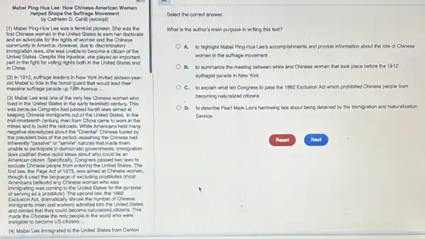Mabel Ping-Hua Loe: How Chlnese-American Women
Helped Shape the Suffrage Movement
by Cathleen D. Cahili (excerpt)
(1) Mabel Ping-Hua Leo was a feminist ploneer. She was the
first Chinese woman in the United States to earn her doctorate
and an advocate for the rights of women and the Chinese
community In America. However, due to discriminatory
immigration laws, she was unable to become a citizen of the
United States. Despite this injustice she played an important
part in the fight for voting rights both in the United States and
in China.
(2) In 1912, suffrage leaders in New York Invited sixteen-year-
old Mabel to ride in the honor guard that would lead their
massive sufrage parade up Fifth Avenue __
(3) Mabel Lee was one of the very few Chinese women who
lived in the United States in the early twentieth century. This
was because Congress had passed harsh laws aimed at
keeping Chinese immigrants out of the United States.In the
mid-nineteenth century, men from China came to work in the
mines and to build the railroads. White Americans held many
negative stereotypes about the "Oriental" Chinese fueled by
the prevalent bias of the period, assuming the Chinese had
inherently "passive" or "servie"natures that made them
unable to participate in democratic governments. Immigration
laws codified these racist ideas about who could be an
American citizen. Specifically, Congress passed two laws to
accide Chinese pople from entering the Univer Statos. The
first law, the Page Act of 1875, was aimed at Chinese women,
though it used the language of excluding prostitutes (most
Americans believed any Chinese woman who was
immigrating was coming to the United States for the purpose
of serving as a prostitute). The second law, the 1882
Exclusion Act, dramatically shrunk the number of Chinese
immigrants (men and women)admitted into the United States
and denied that they could become naturalized citizens. This
made the Chinese the only people in the world who were
ineligible to become US citizens. __
(4) Mabel Lee immigrated to the United States from Canton
Select the correct answer.
What is the author's main purpose in writing this toxt?
A. to highlight Mabel Ping-Hua Lee's accomplishments and provide information about the role of Chinese
women in the suffrage movement
B. to summarize the meeting between white and Chinese women that look place before the 1912
suffragist parade in New York
C. to explain what led Congress to pass the 1882 Exclusion Act which prohibited ad Chinese people from
becoming naturalized citizens
D. to describe Pearl Mark Loo's harrowing tale about being detained by the Immigration and Naturalization
Service
