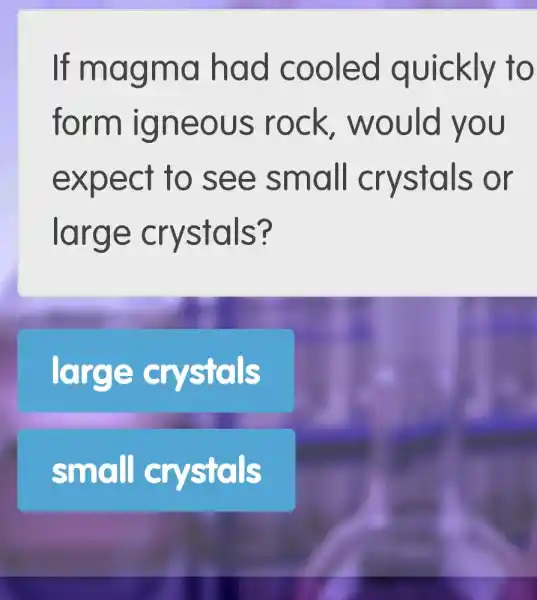 If mag ma ha d coo led quickly to
form ign eous rock, w 70 uld you
expe ct to s ee sm all C rystals or
large c rystals?
large crystals
small cr stals