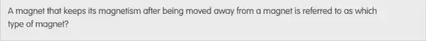 A magnet that keeps its magnetism after being moved away from a magnet is referred to as which
type of magnet?
