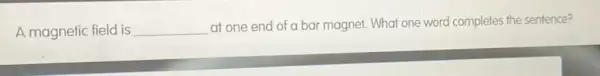 A magnetic field is __
at one end of a bar magnet. What one word completes the sentence?