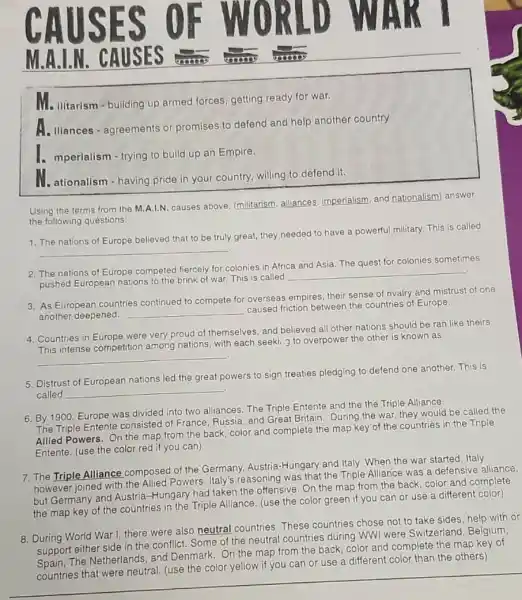 M.A.I.N. CAUSES
Me ilitarism - building up armed forces, getting ready for war.
A. Iliances-agreements or promises to defend and help another country
1. mperialism - trying to build up an Empire.
II. ationalism - having pride in your country, willing to defend it.
Using the terms from the M.A.I.N. causes above (militarism, alliances imperialism, and nationalism answer
the following questions:
__
1. The nations of Europe believed that to be truly great, they needed to have a powerful military. This is called
2. The nations of Europe competed fiercely for colonies in Africa and Asia The quest for colonies sometimes
pushed European nations to the brink of war. This is called
__
3. As European countries continued to compete for overseas empires, their sense of rivalry and mistrust of one
another deepened. __
caused friction between the countries of Europe.
4. Countries in Europe were very proud of themselves, and believed all other nations should be ran like theirs.
__
This intense competition among nations, with each seeki..... to overpower the other is known as
5. Distrust of European nations led the great powers to sign treaties pledging to defend one another This is
C.
called __
6. By 1900, Europe was divided into two alliances The Triple Entente and the the Triple Alliance.
The Triple Entente consisted of France, Russia, and Great Britain. During the war, they would be called the
Allied Powers. On the map from the back color and complete the map key of the countries in the Triple
Entente. (use the color red if you can)
7. The Triple Alliance composed of the Germany Austria-Hungary and Italy When the war started , Italy
however joined with the Allied Powers. Italy's reasoning was that the Triple Alliance was a defensive alliance,
but Germany and Austria -Hungary had taken the offensive. On the map from the back, color and complete
the map key of the countries in the Triple Alliance. (use the color green if you can or use a different color)
8. During World War I, there were also neutral countries These countries chose not to take sides, help with or
support either side in the conflict. Some of the neutral countries during WWI were Switzerland , Belgium,
suppor The Netherlands, and Denmark. On the map from the back, color and complete the map key of
countries that were neutral (use the color yellow if you can or use a different color than the others)