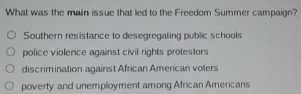 What was the main issue that led to the Freedom Summer campaign?
Southern resistance to desegregatir g public schools
police violence against civil rights protestors
discrimination against African American voters
poverty and unemployment among African Americans