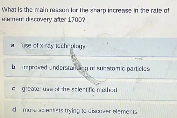 What is the main reason for the sharp increase in the rate of
element discovery after 1700?
a use of x-ray technology
b improved understanding of subatomic particles
c greater use of the scientific method
d more scientists trying to discover elements