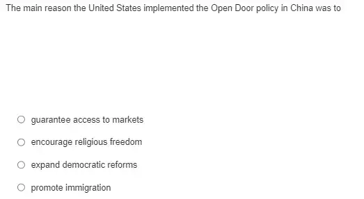 The main reason the United States implemented the Open Door policy in China was to
guarantee access to markets
encourage religious freedom
expand democratic reforms
promote immigration