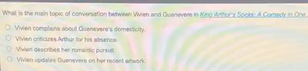 What is the main topic of conversation between Vivien and Guenevere in King Arthur's Socks: A Comedy in One
Vivien complains about Guenevere's domesticity.
Vivien criticizes Arthur for his absence.
Vivien describes her romantic pursuit.
Vivien updates Guenevere on her recent artwork.