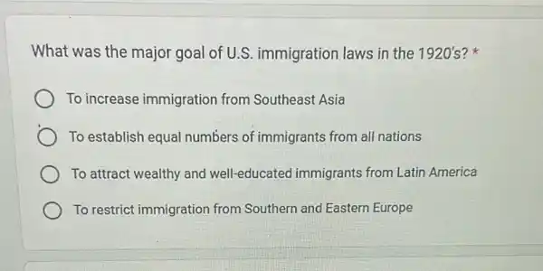 What was the major goal of U.S.immigration laws in the 1920's?
To increase immigration from Southeast Asia
To establish equal numbers of immigrants from all nations
To attract wealthy and well-educated immigrants from Latin America
To restrict immigration from Southern and Eastern Europe