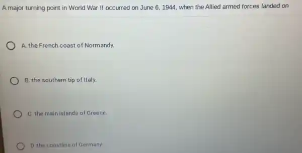 A major turning point in World War II occurred on June 61944, when the Allied armed forces landed on
A. the French coast of Normandy.
B. the southern tip of Italy.
C. the main islands of Greece.
D. the coastline of Germany.