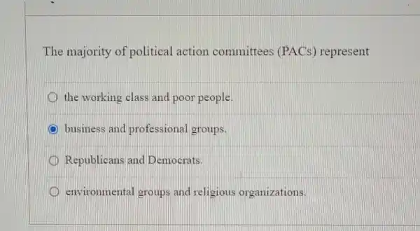 The majority of political action committees (PACs) represent
the working class and poor people
C business and professional groups.
D Republicans and Democrats.
D environmental groups and religious organizations.