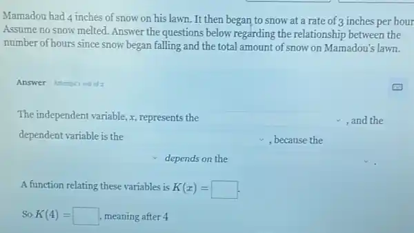 Mamadou had 4 inches of snow on his lawn . It then began to snow at a rate of 3 inches per hour
Assume no snow melted Answer the questions below regarding the relationship between the
number of hours since snow began falling and the total amount of snow on Mamadou's lawn.
Answer Attemptiout of 2
The independent variable, x represents the square  , and the
dependent variable is the square  ,because the
depends on the square 
A function relating these variables is K(x)=
So K(4)= meaning after 4