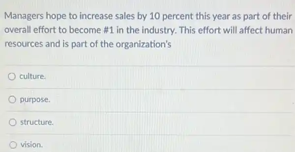 Managers hope to increase sales by 10 percent this year as part of their
overall effort to become #1 in the industry.. This effort will affect human
resources and is part of the organization's
culture.
purpose.
structure.
vision.