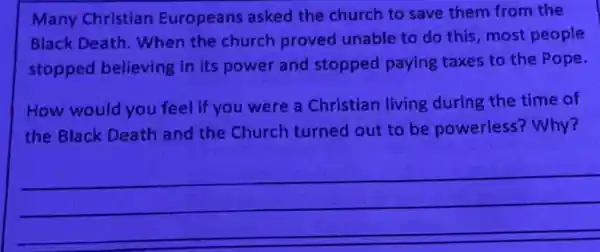 Many Christian Europeans asked the church to save them from the
Black Death. When the church proved unable to do this most people
stopped believing in its power and stopped paying taxes to the Pope.
How would you feel if you were a Christian living during the time of
the Black Death and the Church turned out to be powerless?Why?
__