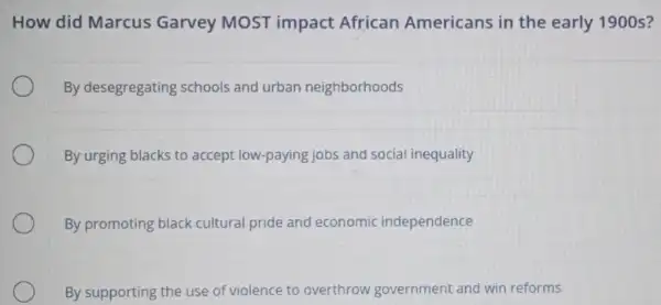 How did Marcus Garvey MOST impact African Americans in the early 1900s?
By desegregating schools and urban neighborhoods
By urging blacks to accept low-paying jobs and social inequality
By promoting black cultural pride and economic independence
By supporting the use of violence to overthrow government and win reforms