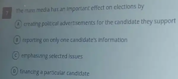 The mass media has an Important effect on elections by
A creating political advertisements for the candidate they support
B reporting on only one candidate's Information
C emphasizing selected issues
D financing a particular candidate