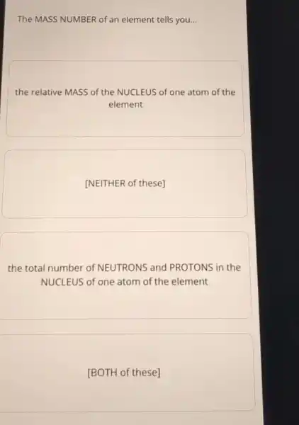 The MASS NUMBER of an element tells you. __
the relative MASS of the NUCLEUS of one atom of the
element
[NEITHER of these]
the total number of NEUTRONS and PROTONS in the
NUCLEUS of one atom of the element
[BOTH of these]