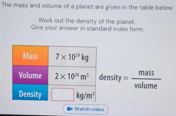 The mass and volume of a planet are given in the table belo
Work out the density of the planet. Give your answer in standard index form.

 Mass & 7 times 10^29 mathrm(~kg) 
 Volume & 2 times 10^26 mathrm(~m)^3 
 Density & mathrm(kg) / mathrm(m)^3 


[
 ( density )=( ( mass ))/( ( volume ))
]