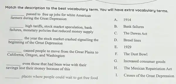 Match the description to the best vocabulary term You will have extra vocabulary terms.
__ passed to free up jobs for white American
farmers during the Great Depression
__ high tariffs, stock market speculation, bank
failures, monetary policies that reduced money supply
__
the year the stock market crashed signalling the
beginning of the Great Depression
__ caused people to move from the Great Plains to
California a, Oregon, and Washington
even those that had been wise with their
savings lost their money because of this
places where people could wait to get free food
A.1914
B. Bank failures
C. The Dawes Act
D. Bread lines
E. 1929
F. The Dust Bowl
G. Increased consumer goods
H. The Mexican Repatriation Act
I. Causes of the Great Depression