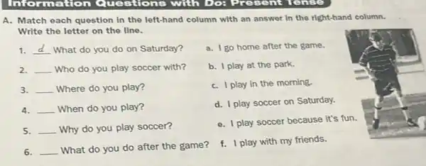 A. Match each question in the left-hand column with an answer in the right-hand column.
Write the letter on the line.
1. __ What do you do on Saturday?
a. I go home after the game.
2. __ Who do you play soccer with?
b. I play at the park.
3 __ Where do you play?
C. I play in the morning.
4 __ When do you play?
d. I play soccer on Saturday.
5 __ Why do you play soccer?
e. I play soccer because it's fun.
6 __ What do you do after the game?
f. I play with my friends.