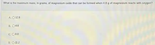 What is the maximum mass, in grams, of magnesium oxide that can be formed when 4.8 g of magnesium reacts with oxygen?
A. 12.8
B. 4.8
C. 8.0
D. 11.2