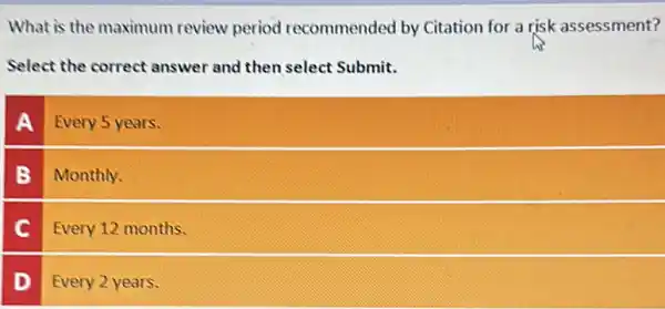 What is the maximum review period recommended by Citation for a risk assessment?
Select the correct answer and then select Submit.
A Every 5 years.
B Monthly.
C Every 12 months.
D Every 2 years.