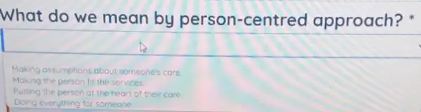 What do we mean by person-centred approach?
Making assumptions about someone's care.
Making the person fit the services
Putting the person at the heart of their care
Doing everything for someone