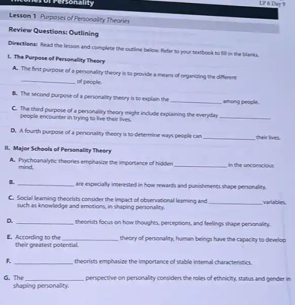 medites or Personality
Lesson 1 Purposes of Personality Theories
Review Questions: Outlining
Directions: Read the lesson and complete the outline below. Refer to your textbook to fill in the blanks.
1. The Purpose of Personality Theory
A. The first purpose of a personality theory is to provide a means of organizing the different
__
of people.
B. The second purpose of a personality theory is to explain the
__ among people.
C. The third purpose of a personality theory might include explaining the everyday
__ people encounter in trying to live their lives.
D. A fourth purpose of a personality theory is to determine ways people can
__ their lives.
II. Major Schools of Personality Theory
A. Psychoanalytic theories emphasize the importance of hidden __ in the unconscious mind.
B. __
are especially interested in how rewards and punishments shape personality.
C. Social learning theorists consider the impact of observational learning and __ variables.
such as knowledge and emotions, in shaping personality.
D. __ theorists focus on how thoughts, perceptions, and feelings shape personality.
E. According to the __ theory of personality, human beings have the capacity to develop
their greatest potential.
F. __ theorists emphasize the importance of stable internal characteristics.
G. The __ perspective on personality considers the roles of ethnicity.status and gender in
shaping personality.