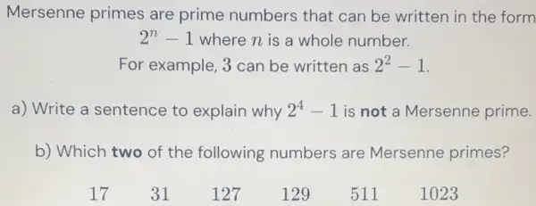 Mersenne primes are prime numbers that can be written in the form
2^n-1 where n is a whole number.
For example , 3 can be written as 2^2-1
a) Write a sentence to explain why 2^4-1 is not a Mersenne prime.
b) Which two of the following numbers are Mersenne primes?
511
1023