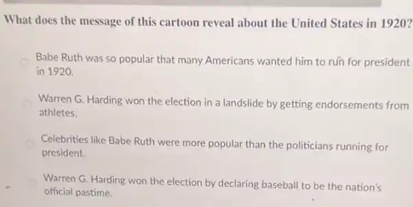 What does the message of this cartoon reveal about the United States in 1920?
Babe Ruth was so popular that many Americans wanted him to rún for president
in 1920.
Warren G. Harding won the election in a landslide by getting endorsements from
athletes.
Celebrities like Babe Ruth were more popular than the politicians running for
president.
Warren G. Harding won the election by declaring baseball to be the nation's
official pastime.