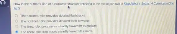 m
How is the author's use of a climactic structure reflected in the plot of part two of King Arthur's Socks.A Comedy in One
Act?
The nonlinear plot provides detailed flashbacks.
The nonlinear plot provides detailed flash-forwards.
The linear plot progresses steadily toward its exposition.
The linear plot progresses steadily toward its climax.