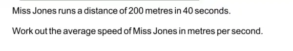 Miss Jones runs a distance of 200 metres in 40 seconds.
Work out the average speed of Miss Jones in metres per second.