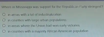 Where in Mississippi was support for the Republican Party strongest?
in areas with a lot of industrialization
in counties with large urban populations
in areas where the Union had won early victories
in counties with a majority African American population