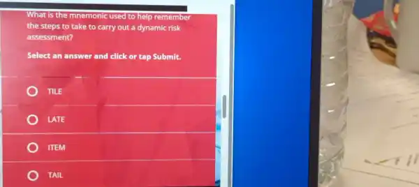 What is the mnemonic used to help remember
the steps to take to carry out a dynamic risk
assessment?
Select an answer and click or tap Submit.
TILE
LATE
ITEM
TAIL