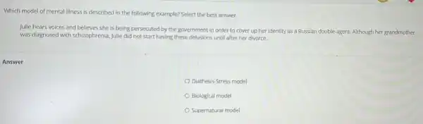 Which model of mental illness is described in the following example? Select the best answer.
Julie hears voices and believes she is being persecuted by the government in order to cover up her identity as a Russian double-agent.Although her grandmother
was diagnosed with schizophrenic Julie did not start having these delusions until after her divorce.
Diathesis-Stress model
Biological model
Supernatural model